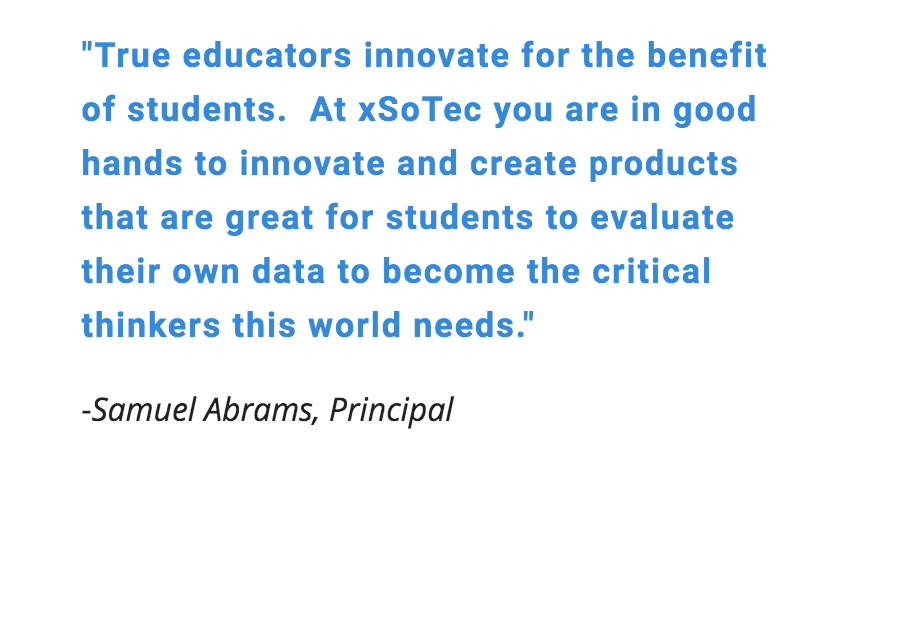 True educators innovate for the benefit of students. At xSoTec you are in good hands to innovate and create products that are great for students to evaluate their own data to become the critical thinkers this world needs. - Samuel Abrams, Principal
